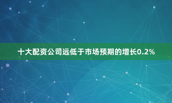 十大配资公司远低于市场预期的增长0.2%