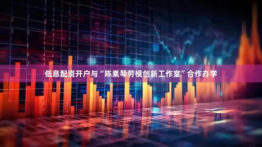 低息配资开户与“陈素琴劳模创新工作室”合作办学