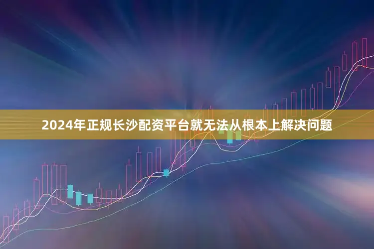 2024年正规长沙配资平台就无法从根本上解决问题