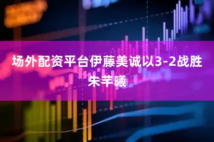 场外配资平台伊藤美诚以3-2战胜朱芊曦