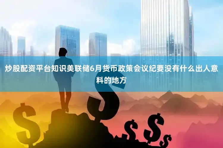 炒股配资平台知识美联储6月货币政策会议纪要没有什么出人意料的地方
