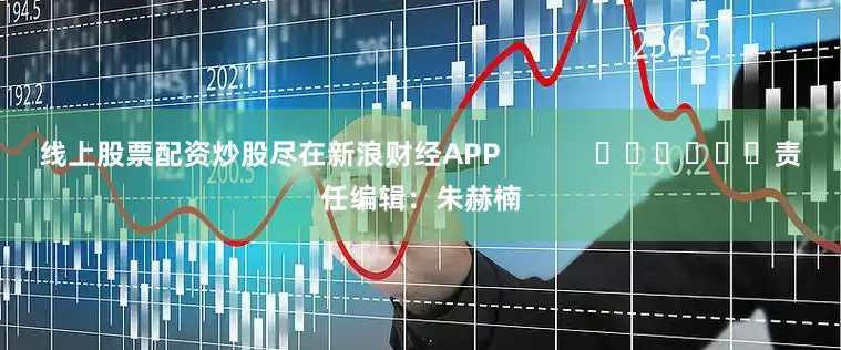 线上股票配资炒股尽在新浪财经APP            						责任编辑：朱赫楠