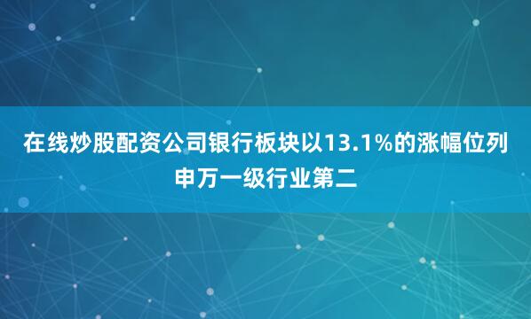 在线炒股配资公司银行板块以13.1%的涨幅位列申万一级行业第二