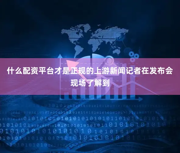 什么配资平台才是正规的上游新闻记者在发布会现场了解到