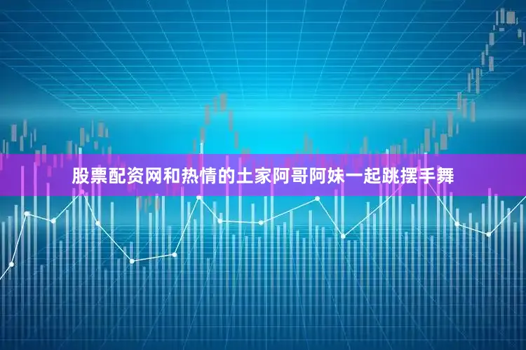 股票配资网和热情的土家阿哥阿妹一起跳摆手舞