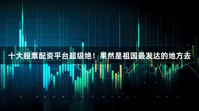 十大股票配资平台超级绝！果然是祖国最发达的地方去