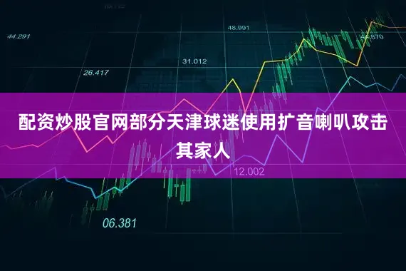 配资炒股官网部分天津球迷使用扩音喇叭攻击其家人