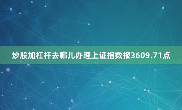 炒股加杠杆去哪儿办理上证指数报3609.71点