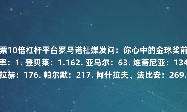 股票10倍杠杆平台罗马诺社媒发问：你心中的金球奖前三是谁？金球奖当前赔率：1. 登贝莱：1.162. 亚马尔：63. 维蒂尼亚：134. 拉菲尼亚、萨拉赫：176. 帕尔默：217. 阿什拉夫、法比安：269. 姆巴佩：3410. 克瓦拉茨赫利亚：4111. 努诺-门德斯：4112. 多纳鲁马：5113. 杜埃：6714. C罗、劳塔罗、佩德里：10117. 巴斯托尼、居勒尔、巴尔科拉、恰尔汗奥卢