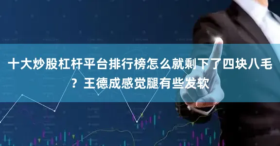 十大炒股杠杆平台排行榜怎么就剩下了四块八毛？王德成感觉腿有些发软