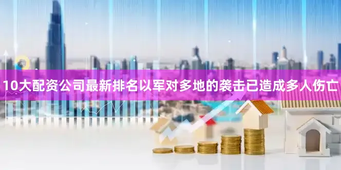 10大配资公司最新排名以军对多地的袭击已造成多人伤亡