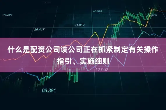 什么是配资公司该公司正在抓紧制定有关操作指引、实施细则