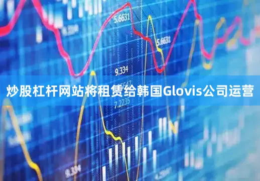 炒股杠杆网站将租赁给韩国Glovis公司运营