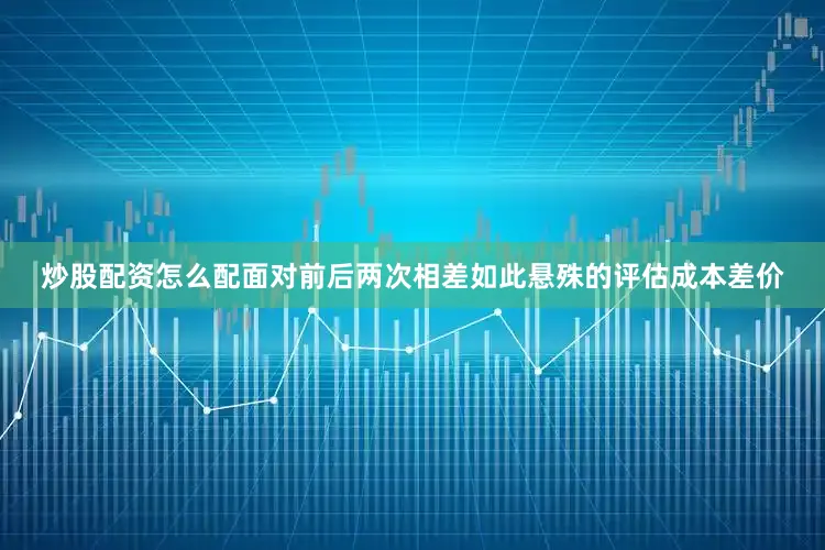炒股配资怎么配面对前后两次相差如此悬殊的评估成本差价